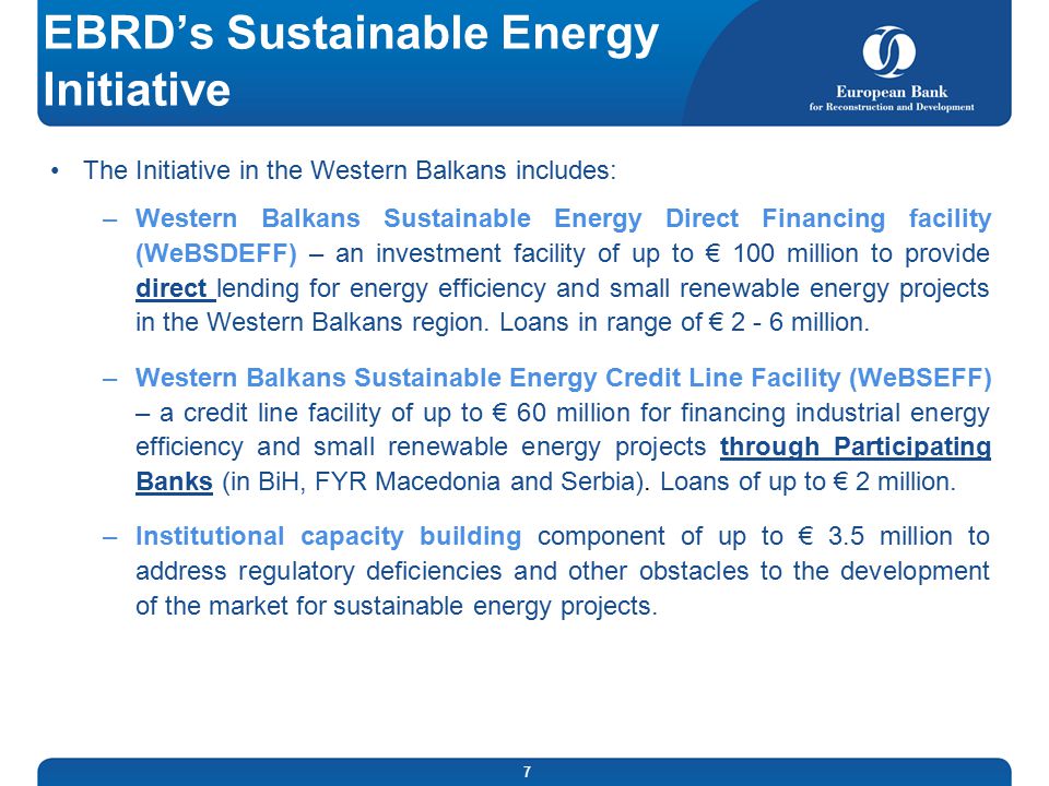 7 EBRD’s Sustainable Energy Initiative The Initiative in the Western Balkans includes: –Western Balkans Sustainable Energy Direct Financing facility (WeBSDEFF) – an investment facility of up to € 100 million to provide direct lending for energy efficiency and small renewable energy projects in the Western Balkans region.