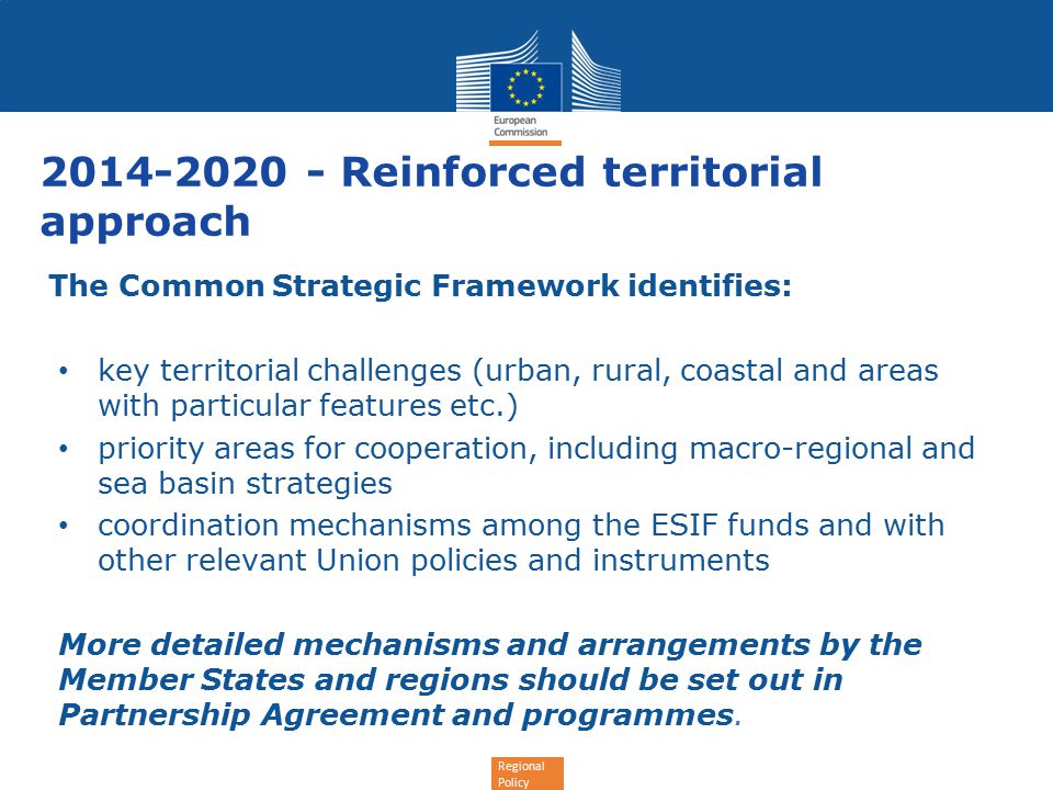 Regional Policy Reinforced territorial approach The Common Strategic Framework identifies: key territorial challenges (urban, rural, coastal and areas with particular features etc.) priority areas for cooperation, including macro-regional and sea basin strategies coordination mechanisms among the ESIF funds and with other relevant Union policies and instruments More detailed mechanisms and arrangements by the Member States and regions should be set out in Partnership Agreement and programmes.