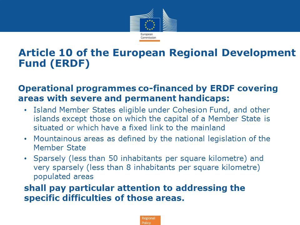 Regional Policy Article 10 of the European Regional Development Fund (ERDF) Operational programmes co-financed by ERDF covering areas with severe and permanent handicaps: Island Member States eligible under Cohesion Fund, and other islands except those on which the capital of a Member State is situated or which have a fixed link to the mainland Mountainous areas as defined by the national legislation of the Member State Sparsely (less than 50 inhabitants per square kilometre) and very sparsely (less than 8 inhabitants per square kilometre) populated areas shall pay particular attention to addressing the specific difficulties of those areas.