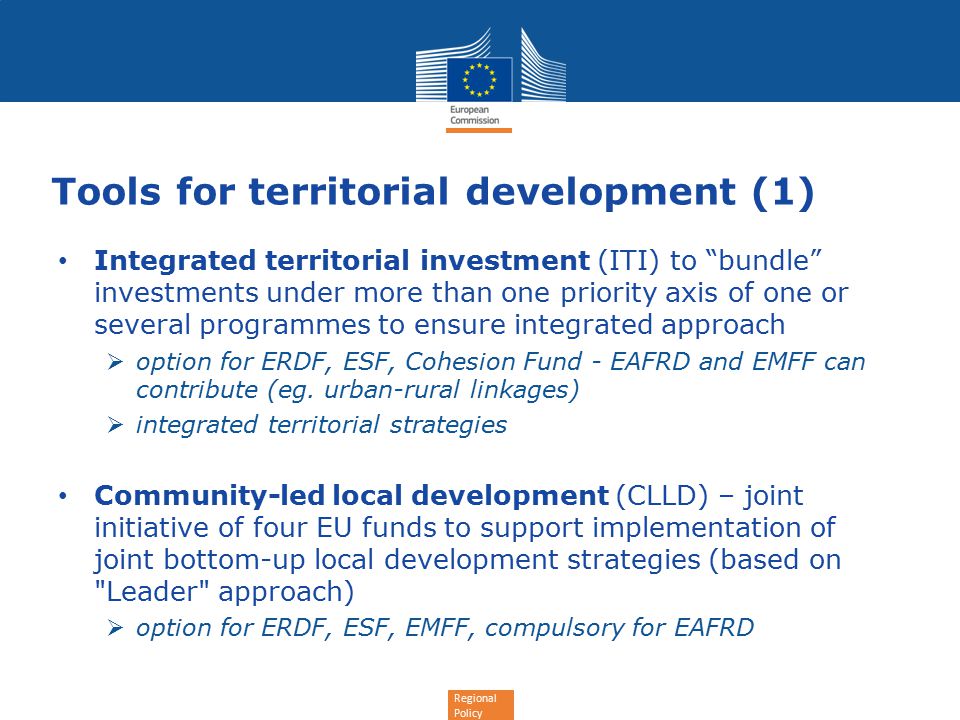 Regional Policy Tools for territorial development (1) Integrated territorial investment (ITI) to bundle investments under more than one priority axis of one or several programmes to ensure integrated approach  option for ERDF, ESF, Cohesion Fund - EAFRD and EMFF can contribute (eg.
