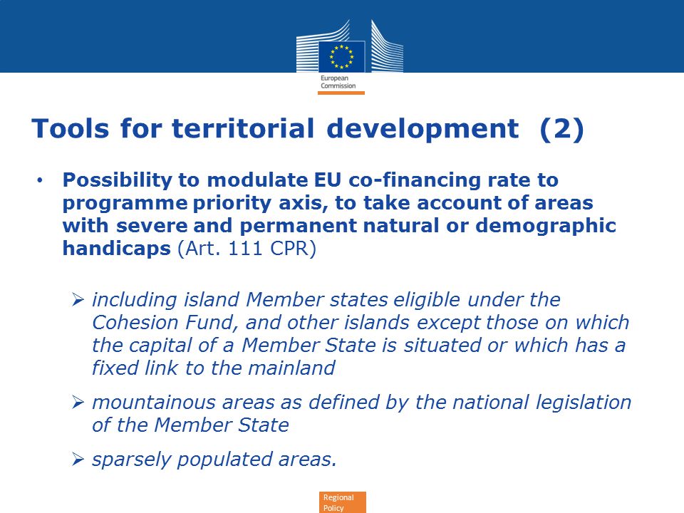 Regional Policy Tools for territorial development (2) Possibility to modulate EU co-financing rate to programme priority axis, to take account of areas with severe and permanent natural or demographic handicaps (Art.