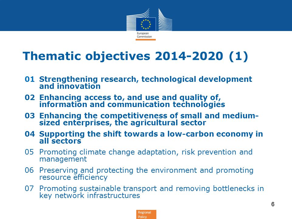 Regional Policy 6 Thematic objectives (1) 01Strengthening research, technological development and innovation 02Enhancing access to, and use and quality of, information and communication technologies 03Enhancing the competitiveness of small and medium- sized enterprises, the agricultural sector 04Supporting the shift towards a low-carbon economy in all sectors 05Promoting climate change adaptation, risk prevention and management 06Preserving and protecting the environment and promoting resource efficiency 07Promoting sustainable transport and removing bottlenecks in key network infrastructures