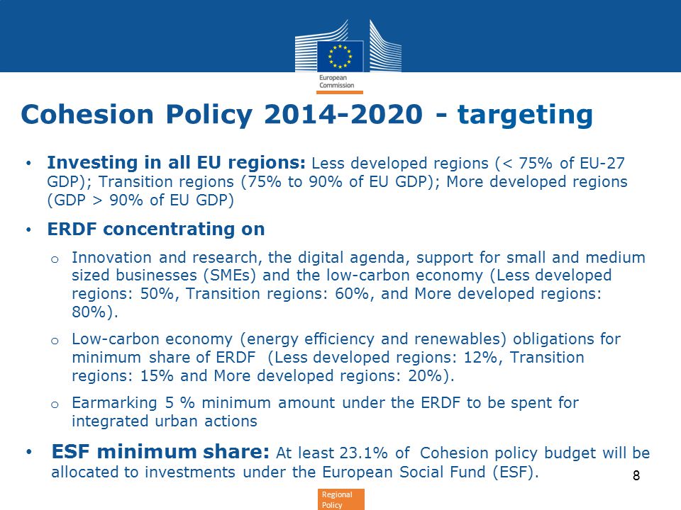 Regional Policy Cohesion Policy targeting Investing in all EU regions: Less developed regions ( 90% of EU GDP) ERDF concentrating on o Innovation and research, the digital agenda, support for small and medium sized businesses (SMEs) and the low-carbon economy (Less developed regions: 50%, Transition regions: 60%, and More developed regions: 80%).