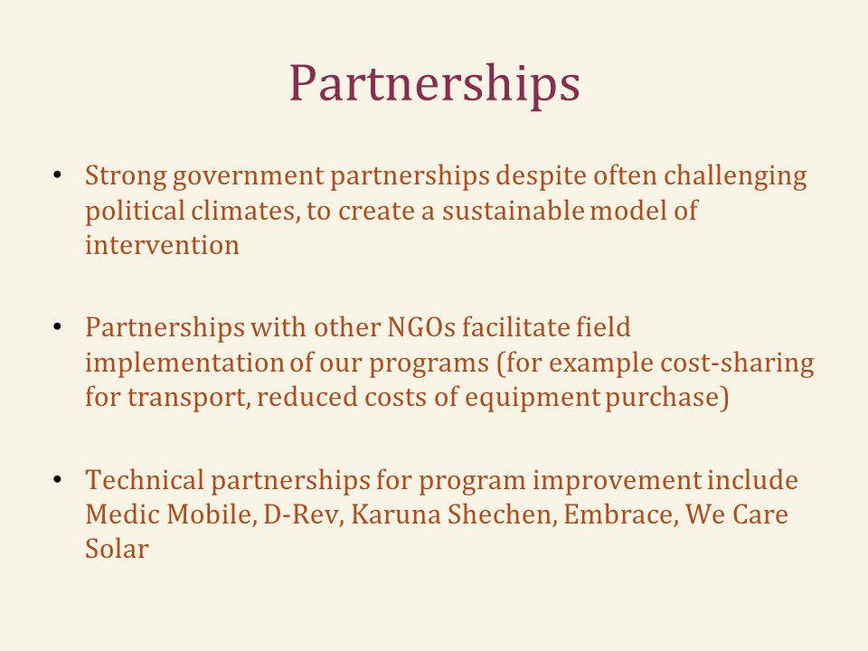 Partnerships Strong government partnerships despite often challenging political climates, to create a sustainable model of intervention Partnerships with other NGOs facilitate field implementation of our programs (for example cost-sharing for transport, reduced costs of equipment purchase) Technical partnerships for program improvement include Medic Mobile, D-Rev, Karuna Shechen, Embrace, We Care Solar