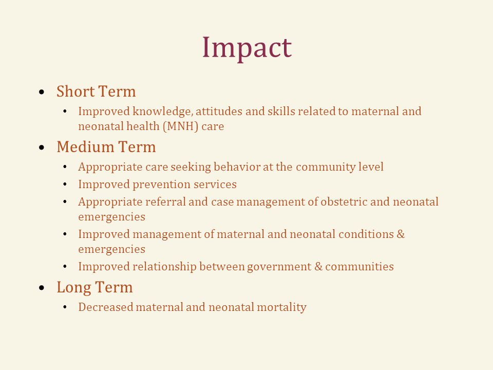 Impact Short Term Improved knowledge, attitudes and skills related to maternal and neonatal health (MNH) care Medium Term Appropriate care seeking behavior at the community level Improved prevention services Appropriate referral and case management of obstetric and neonatal emergencies Improved management of maternal and neonatal conditions & emergencies Improved relationship between government & communities Long Term Decreased maternal and neonatal mortality