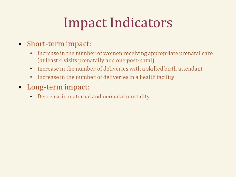 Impact Indicators Short-term impact: Increase in the number of women receiving appropriate prenatal care (at least 4 visits prenatally and one post-natal) Increase in the number of deliveries with a skilled birth attendant Increase in the number of deliveries in a health facility Long-term impact: Decrease in maternal and neonatal mortality