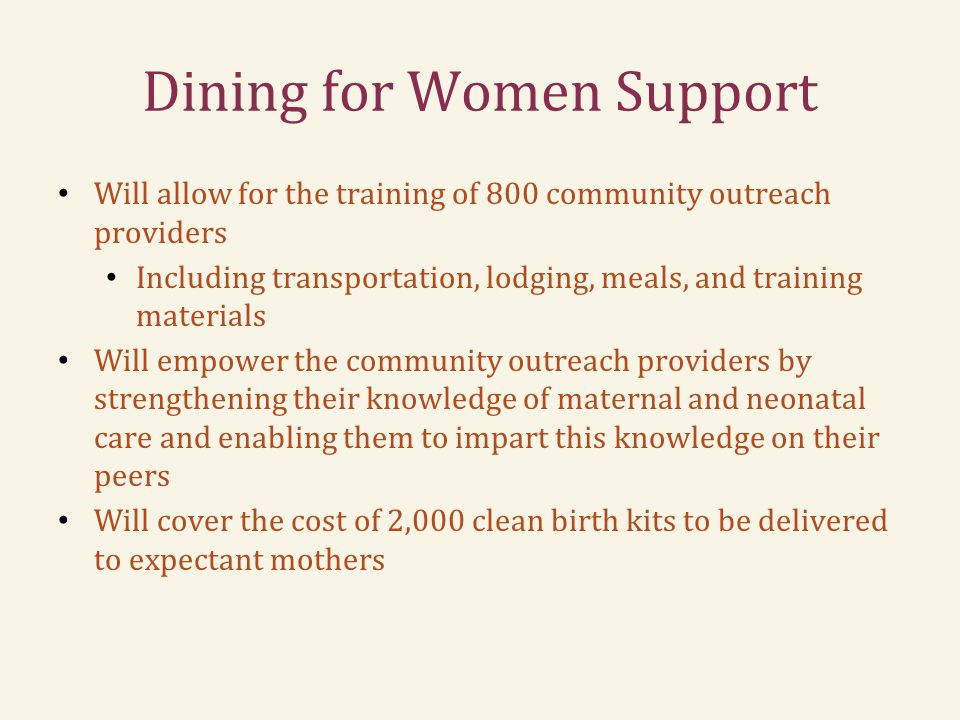 Dining for Women Support Will allow for the training of 800 community outreach providers Including transportation, lodging, meals, and training materials Will empower the community outreach providers by strengthening their knowledge of maternal and neonatal care and enabling them to impart this knowledge on their peers Will cover the cost of 2,000 clean birth kits to be delivered to expectant mothers