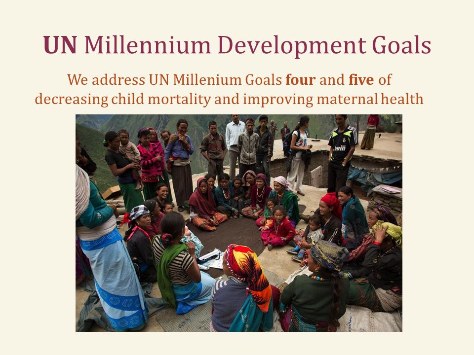 UN Millennium Development Goals We address UN Millenium Goals four and five of decreasing child mortality and improving maternal health