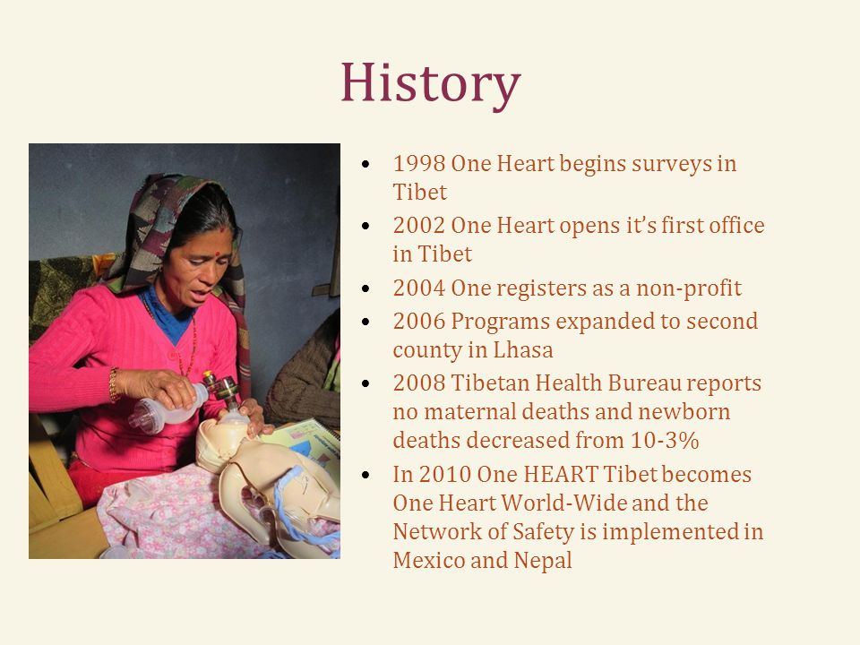 History 1998 One Heart begins surveys in Tibet 2002 One Heart opens it’s first office in Tibet 2004 One registers as a non-profit 2006 Programs expanded to second county in Lhasa 2008 Tibetan Health Bureau reports no maternal deaths and newborn deaths decreased from 10-3% In 2010 One HEART Tibet becomes One Heart World-Wide and the Network of Safety is implemented in Mexico and Nepal
