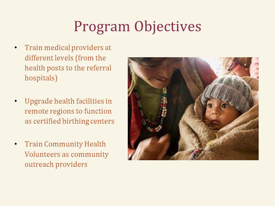 Program Objectives Train medical providers at different levels (from the health posts to the referral hospitals) Upgrade health facilities in remote regions to function as certified birthing centers Train Community Health Volunteers as community outreach providers