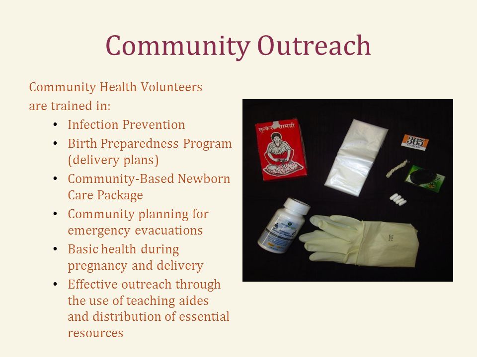 Community Outreach Community Health Volunteers are trained in: Infection Prevention Birth Preparedness Program (delivery plans) Community-Based Newborn Care Package Community planning for emergency evacuations Basic health during pregnancy and delivery Effective outreach through the use of teaching aides and distribution of essential resources