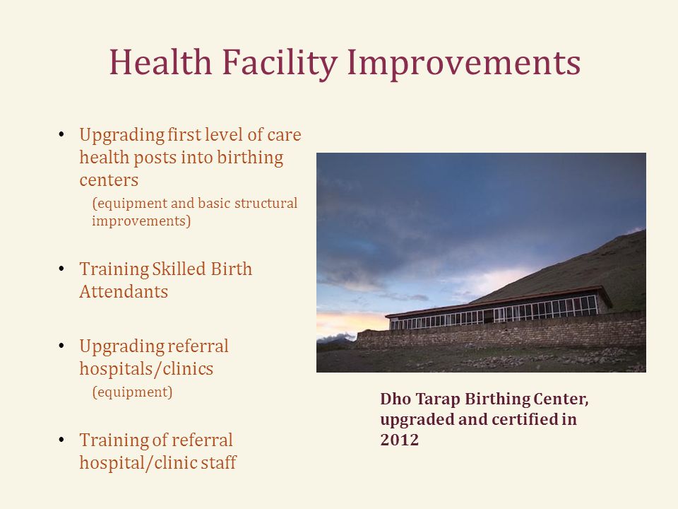 Health Facility Improvements Upgrading first level of care health posts into birthing centers (equipment and basic structural improvements) Training Skilled Birth Attendants Upgrading referral hospitals/clinics (equipment) Training of referral hospital/clinic staff Dho Tarap Birthing Center, upgraded and certified in 2012