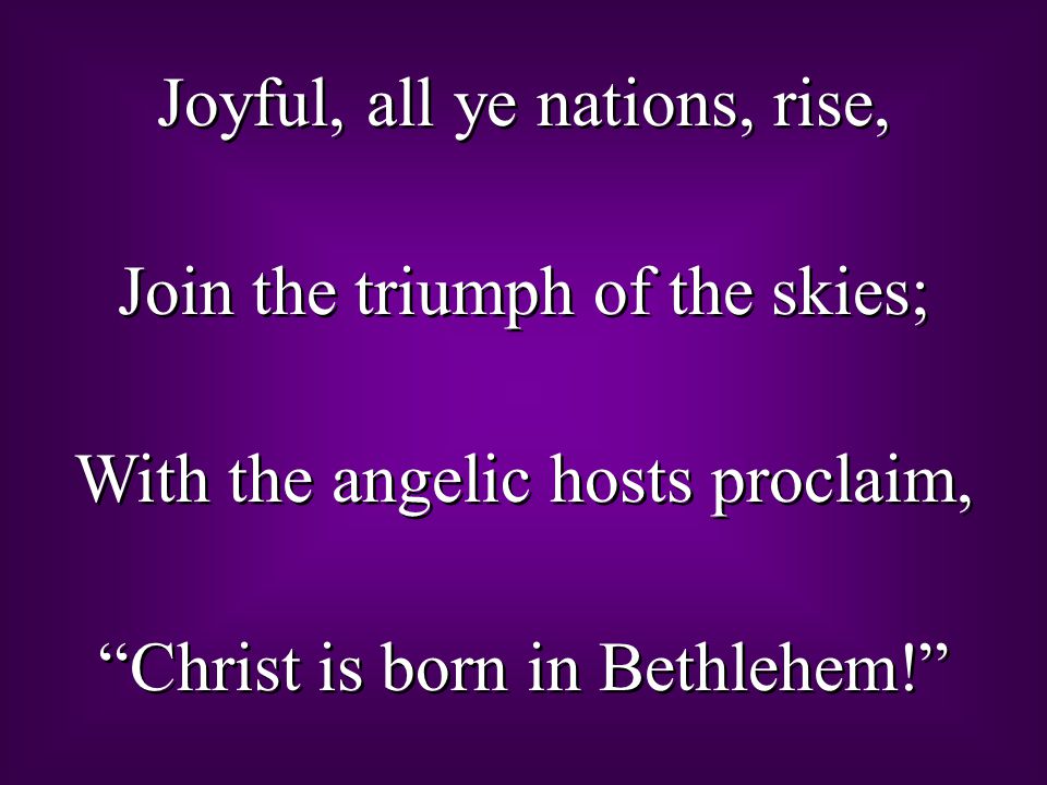 Joyful, all ye nations, rise, Join the triumph of the skies; With the angelic hosts proclaim, Christ is born in Bethlehem! Joyful, all ye nations, rise, Join the triumph of the skies; With the angelic hosts proclaim, Christ is born in Bethlehem!