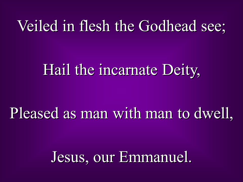 Veiled in flesh the Godhead see; Hail the incarnate Deity, Pleased as man with man to dwell, Jesus, our Emmanuel.