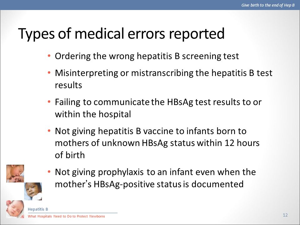 Give birth to the end of Hep B Hepatitis B What Hospitals Need to Do to Protect Newborns Types of medical errors reported 12 Ordering the wrong hepatitis B screening test Misinterpreting or mistranscribing the hepatitis B test results Failing to communicate the HBsAg test results to or within the hospital Not giving hepatitis B vaccine to infants born to mothers of unknown HBsAg status within 12 hours of birth Not giving prophylaxis to an infant even when the mother’s HBsAg-positive status is documented