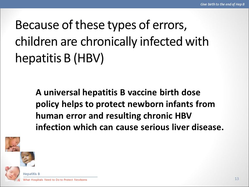 Give birth to the end of Hep B Hepatitis B What Hospitals Need to Do to Protect Newborns Because of these types of errors, children are chronically infected with hepatitis B (HBV) 13 A universal hepatitis B vaccine birth dose policy helps to protect newborn infants from human error and resulting chronic HBV infection which can cause serious liver disease.