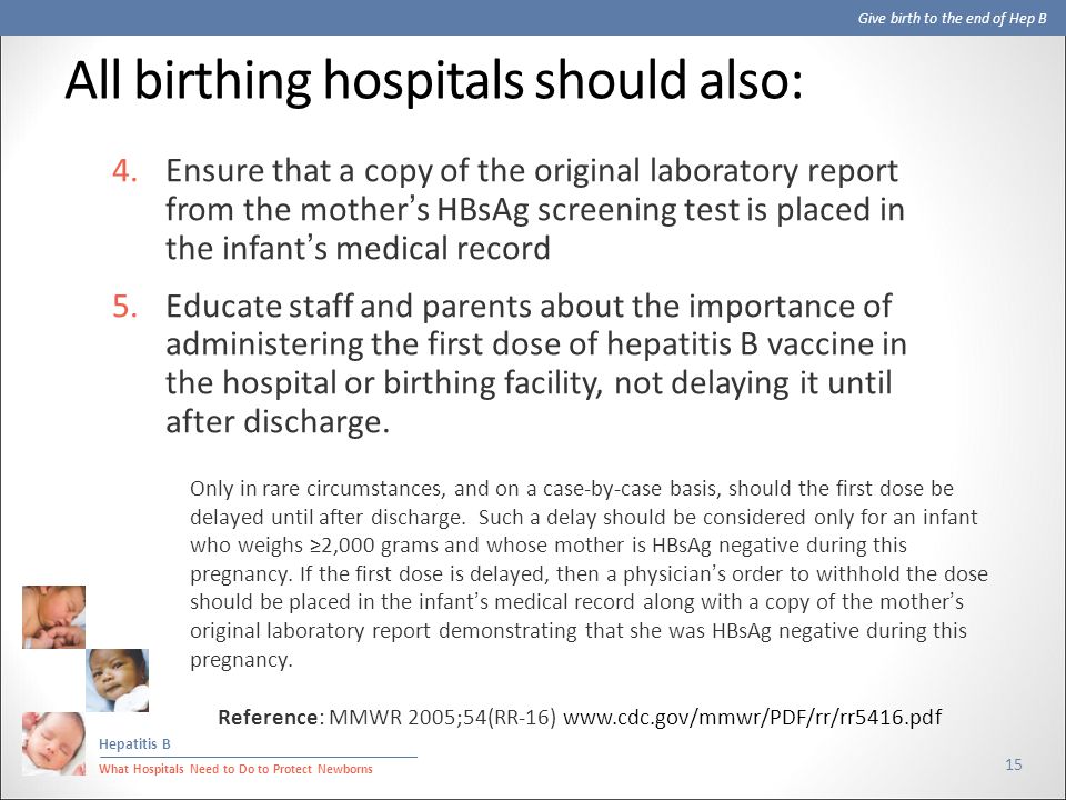 Give birth to the end of Hep B Hepatitis B What Hospitals Need to Do to Protect Newborns All birthing hospitals should also: 15 4.Ensure that a copy of the original laboratory report from the mother’s HBsAg screening test is placed in the infant’s medical record 5.Educate staff and parents about the importance of administering the first dose of hepatitis B vaccine in the hospital or birthing facility, not delaying it until after discharge.