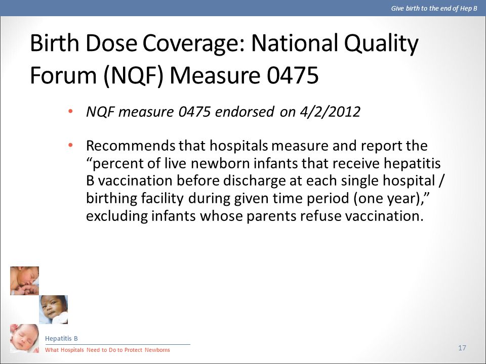 Give birth to the end of Hep B Hepatitis B What Hospitals Need to Do to Protect Newborns Birth Dose Coverage: National Quality Forum (NQF) Measure NQF measure 0475 endorsed on 4/2/2012 Recommends that hospitals measure and report the percent of live newborn infants that receive hepatitis B vaccination before discharge at each single hospital / birthing facility during given time period (one year), excluding infants whose parents refuse vaccination.