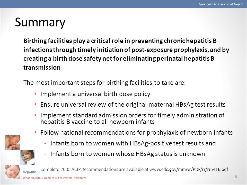 Give birth to the end of Hep B Hepatitis B What Hospitals Need to Do to Protect Newborns Summary 18 Birthing facilities play a critical role in preventing chronic hepatitis B infections through timely initiation of post-exposure prophylaxis, and by creating a birth dose safety net for eliminating perinatal hepatitis B transmission.