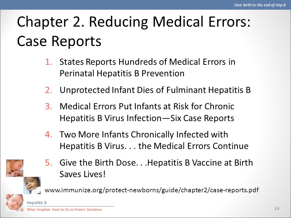 Give birth to the end of Hep B Hepatitis B What Hospitals Need to Do to Protect Newborns 24 1.States Reports Hundreds of Medical Errors in Perinatal Hepatitis B Prevention 2.Unprotected Infant Dies of Fulminant Hepatitis B 3.Medical Errors Put Infants at Risk for Chronic Hepatitis B Virus Infection—Six Case Reports 4.Two More Infants Chronically Infected with Hepatitis B Virus...