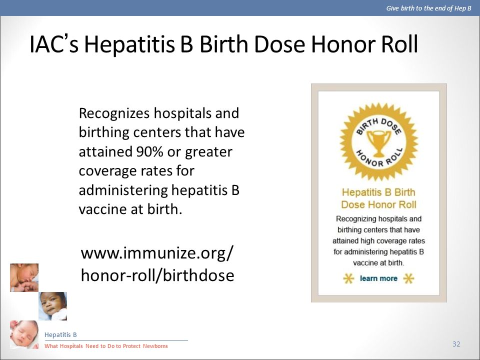 Give birth to the end of Hep B Hepatitis B What Hospitals Need to Do to Protect Newborns IAC’s Hepatitis B Birth Dose Honor Roll 32 Recognizes hospitals and birthing centers that have attained 90% or greater coverage rates for administering hepatitis B vaccine at birth.