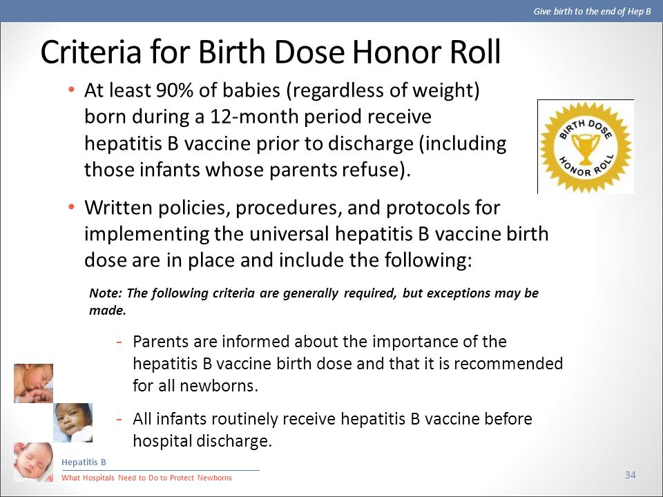 Give birth to the end of Hep B Hepatitis B What Hospitals Need to Do to Protect Newborns Criteria for Birth Dose Honor Roll 34 At least 90% of babies (regardless of weight) born during a 12-month period receive hepatitis B vaccine prior to discharge (including those infants whose parents refuse).