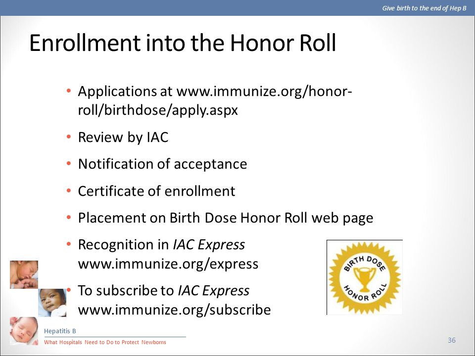 Give birth to the end of Hep B Hepatitis B What Hospitals Need to Do to Protect Newborns Enrollment into the Honor Roll 36 Applications at   roll/birthdose/apply.aspx Review by IAC Notification of acceptance Certificate of enrollment Placement on Birth Dose Honor Roll web page Recognition in IAC Express   To subscribe to IAC Express