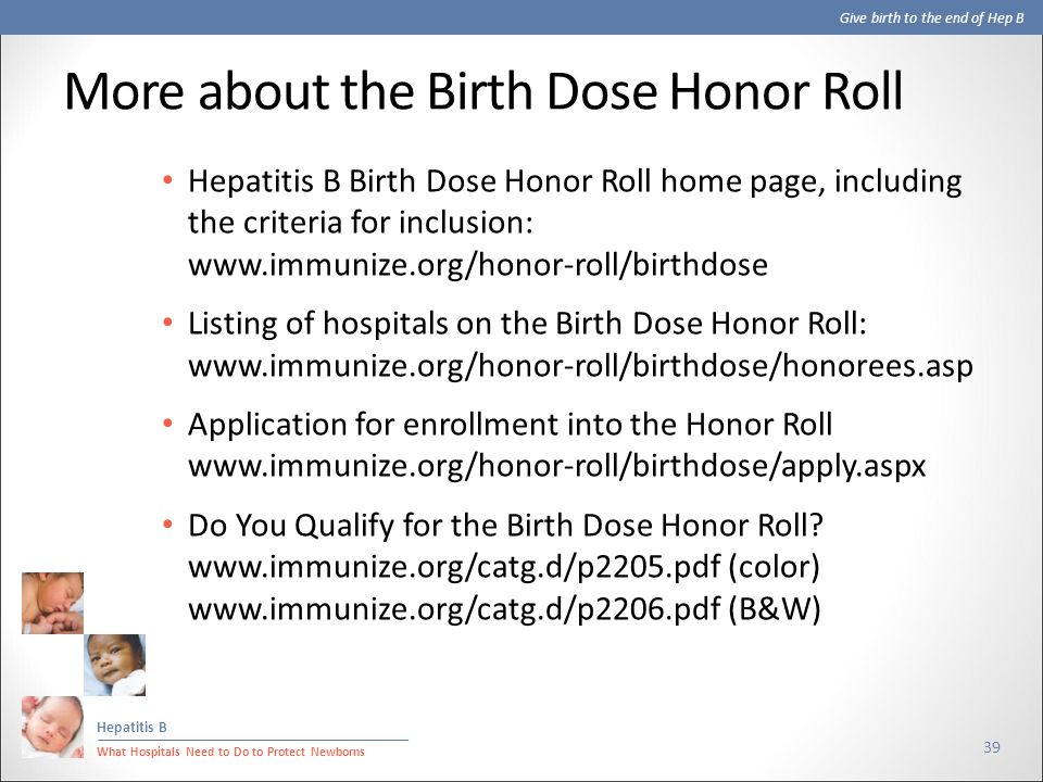 Give birth to the end of Hep B Hepatitis B What Hospitals Need to Do to Protect Newborns More about the Birth Dose Honor Roll 39 Hepatitis B Birth Dose Honor Roll home page, including the criteria for inclusion:   Listing of hospitals on the Birth Dose Honor Roll:   Application for enrollment into the Honor Roll   Do You Qualify for the Birth Dose Honor Roll.