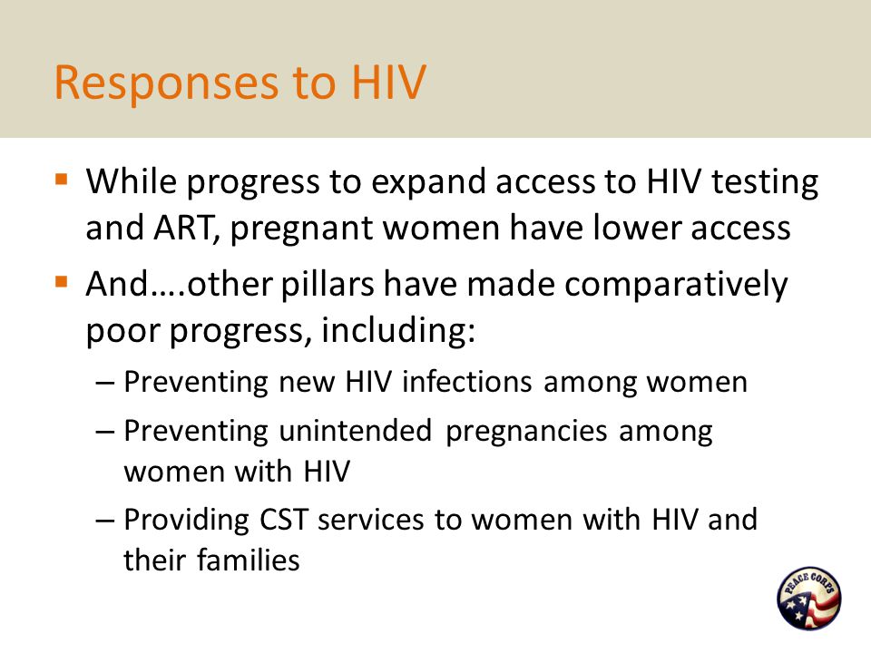 Responses to HIV  While progress to expand access to HIV testing and ART, pregnant women have lower access  And….other pillars have made comparatively poor progress, including: – Preventing new HIV infections among women – Preventing unintended pregnancies among women with HIV – Providing CST services to women with HIV and their families
