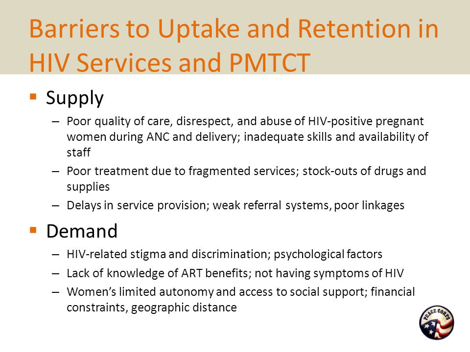 Barriers to Uptake and Retention in HIV Services and PMTCT  Supply – Poor quality of care, disrespect, and abuse of HIV-positive pregnant women during ANC and delivery; inadequate skills and availability of staff – Poor treatment due to fragmented services; stock-outs of drugs and supplies – Delays in service provision; weak referral systems, poor linkages  Demand – HIV-related stigma and discrimination; psychological factors – Lack of knowledge of ART benefits; not having symptoms of HIV – Women’s limited autonomy and access to social support; financial constraints, geographic distance