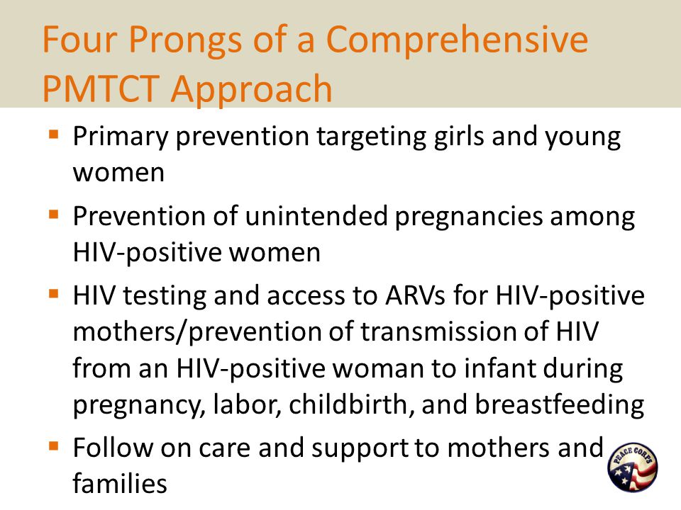 Four Prongs of a Comprehensive PMTCT Approach  Primary prevention targeting girls and young women  Prevention of unintended pregnancies among HIV-positive women  HIV testing and access to ARVs for HIV-positive mothers/prevention of transmission of HIV from an HIV-positive woman to infant during pregnancy, labor, childbirth, and breastfeeding  Follow on care and support to mothers and families