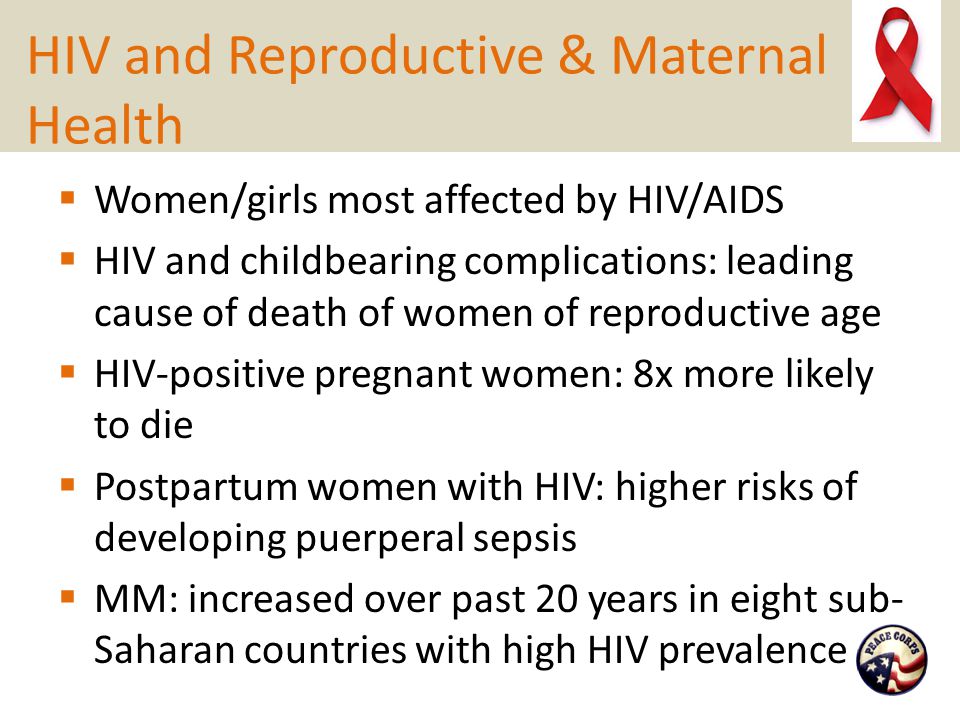 HIV and Reproductive & Maternal Health  Women/girls most affected by HIV/AIDS  HIV and childbearing complications: leading cause of death of women of reproductive age  HIV-positive pregnant women: 8x more likely to die  Postpartum women with HIV: higher risks of developing puerperal sepsis  MM: increased over past 20 years in eight sub- Saharan countries with high HIV prevalence