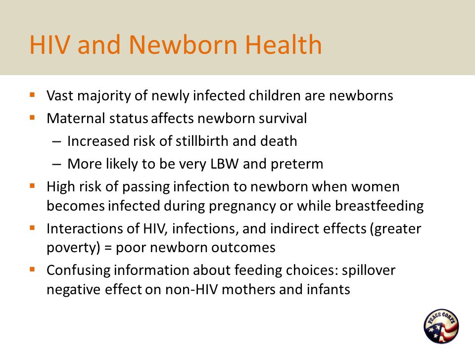 HIV and Newborn Health  Vast majority of newly infected children are newborns  Maternal status affects newborn survival – Increased risk of stillbirth and death – More likely to be very LBW and preterm  High risk of passing infection to newborn when women becomes infected during pregnancy or while breastfeeding  Interactions of HIV, infections, and indirect effects (greater poverty) = poor newborn outcomes  Confusing information about feeding choices: spillover negative effect on non-HIV mothers and infants