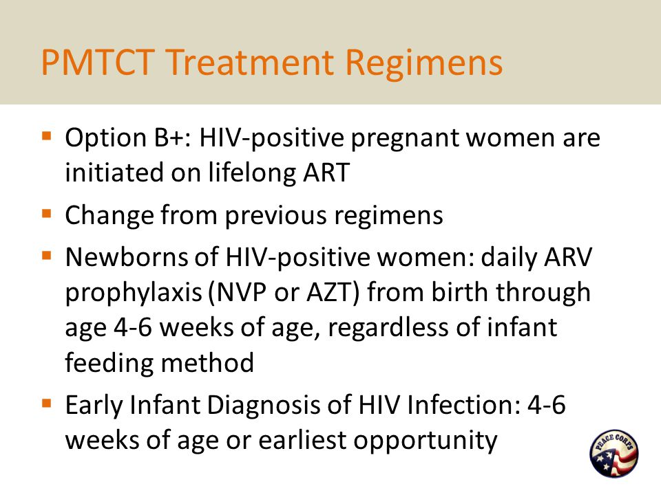 PMTCT Treatment Regimens  Option B+: HIV-positive pregnant women are initiated on lifelong ART  Change from previous regimens  Newborns of HIV-positive women: daily ARV prophylaxis (NVP or AZT) from birth through age 4-6 weeks of age, regardless of infant feeding method  Early Infant Diagnosis of HIV Infection: 4-6 weeks of age or earliest opportunity