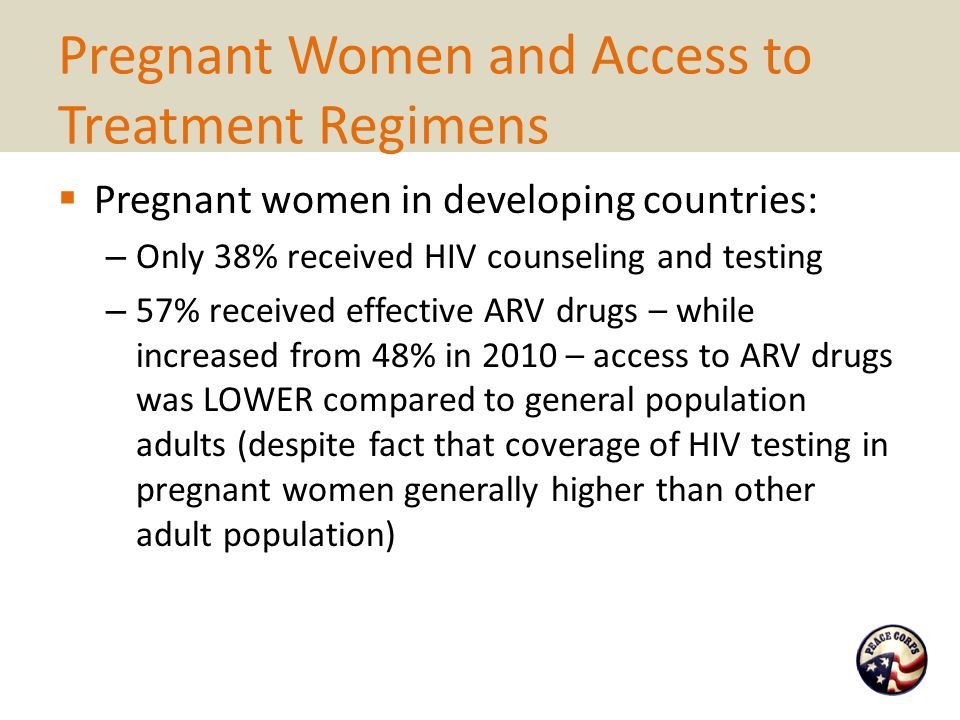 Pregnant Women and Access to Treatment Regimens  Pregnant women in developing countries: – Only 38% received HIV counseling and testing – 57% received effective ARV drugs – while increased from 48% in 2010 – access to ARV drugs was LOWER compared to general population adults (despite fact that coverage of HIV testing in pregnant women generally higher than other adult population)
