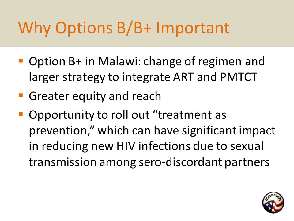 Why Options B/B+ Important  Option B+ in Malawi: change of regimen and larger strategy to integrate ART and PMTCT  Greater equity and reach  Opportunity to roll out treatment as prevention, which can have significant impact in reducing new HIV infections due to sexual transmission among sero-discordant partners