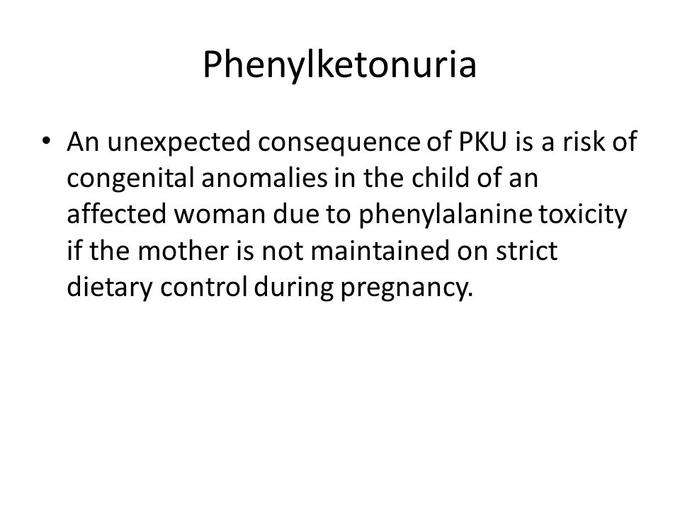 Phenylketonuria An unexpected consequence of PKU is a risk of congenital anomalies in the child of an affected woman due to phenylalanine toxicity if the mother is not maintained on strict dietary control during pregnancy.