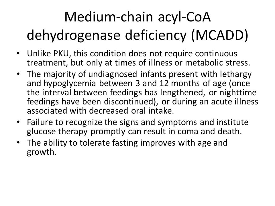Medium-chain acyl-CoA dehydrogenase deficiency (MCADD) Unlike PKU, this condition does not require continuous treatment, but only at times of illness or metabolic stress.