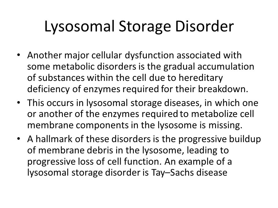 Lysosomal Storage Disorder Another major cellular dysfunction associated with some metabolic disorders is the gradual accumulation of substances within the cell due to hereditary deficiency of enzymes required for their breakdown.