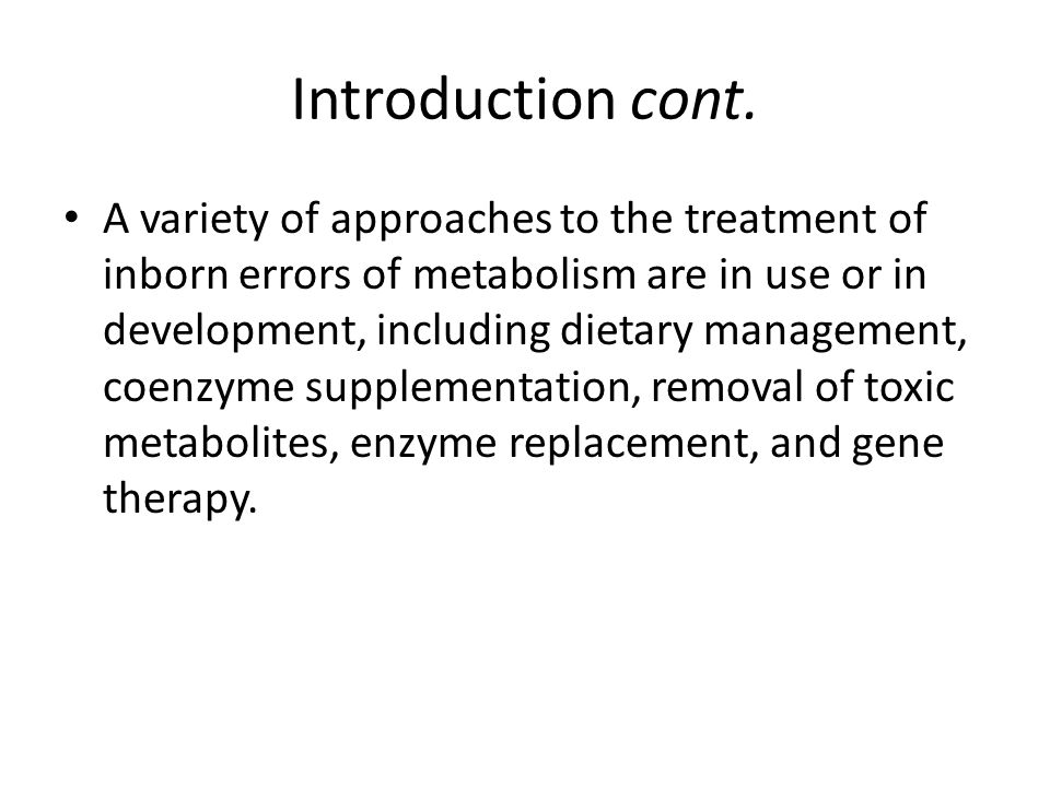 A variety of approaches to the treatment of inborn errors of metabolism are in use or in development, including dietary management, coenzyme supplementation, removal of toxic metabolites, enzyme replacement, and gene therapy.