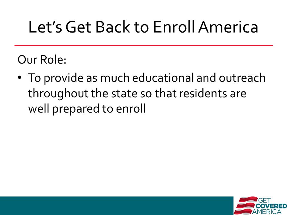 Let’s Get Back to Enroll America Our Role: To provide as much educational and outreach throughout the state so that residents are well prepared to enroll