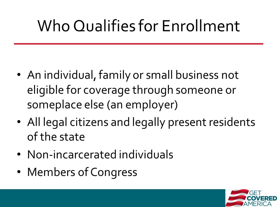 Who Qualifies for Enrollment An individual, family or small business not eligible for coverage through someone or someplace else (an employer) All legal citizens and legally present residents of the state Non-incarcerated individuals Members of Congress