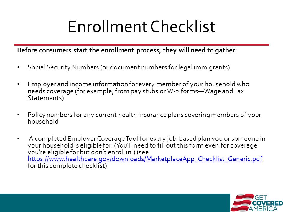 Enrollment Checklist Before consumers start the enrollment process, they will need to gather: Social Security Numbers (or document numbers for legal immigrants) Employer and income information for every member of your household who needs coverage (for example, from pay stubs or W-2 forms—Wage and Tax Statements) Policy numbers for any current health insurance plans covering members of your household A completed Employer Coverage Tool for every job-based plan you or someone in your household is eligible for.