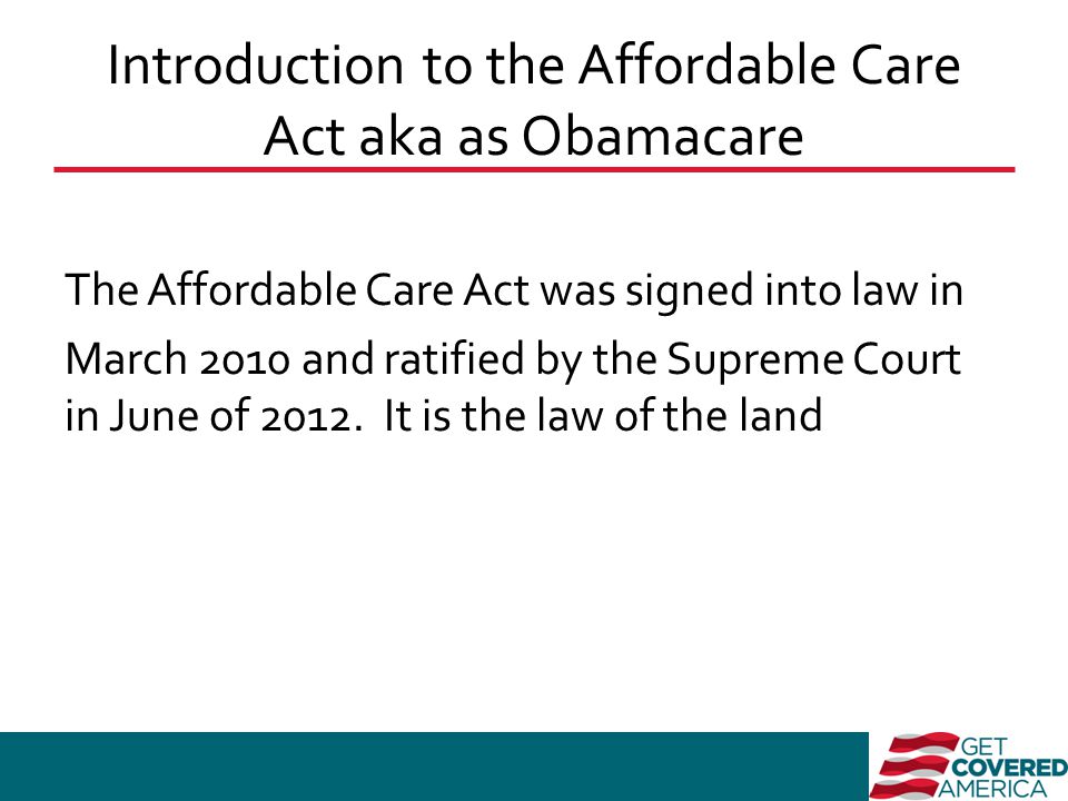 Introduction to the Affordable Care Act aka as Obamacare The Affordable Care Act was signed into law in March 2010 and ratified by the Supreme Court in June of 2012.