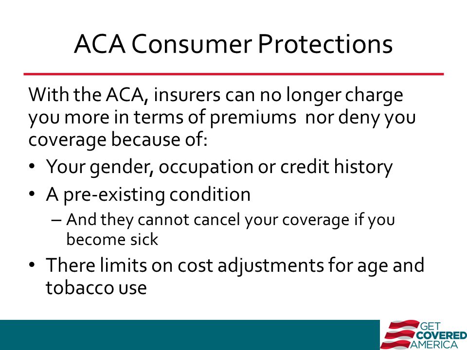 ACA Consumer Protections With the ACA, insurers can no longer charge you more in terms of premiums nor deny you coverage because of: Your gender, occupation or credit history A pre-existing condition – And they cannot cancel your coverage if you become sick There limits on cost adjustments for age and tobacco use