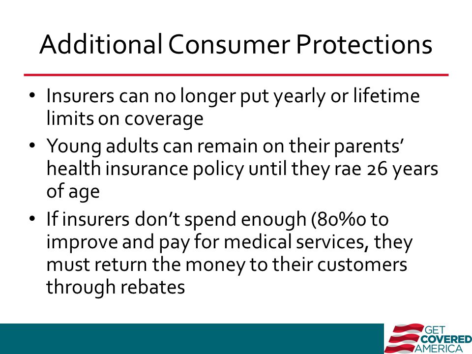 Additional Consumer Protections Insurers can no longer put yearly or lifetime limits on coverage Young adults can remain on their parents’ health insurance policy until they rae 26 years of age If insurers don’t spend enough (80%0 to improve and pay for medical services, they must return the money to their customers through rebates