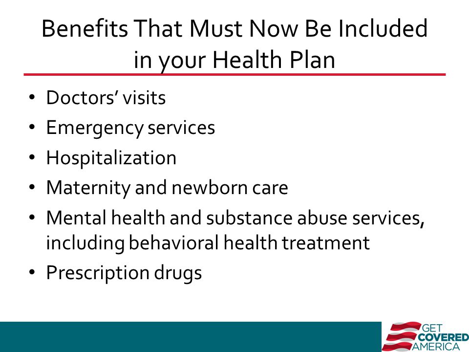 Benefits That Must Now Be Included in your Health Plan Doctors’ visits Emergency services Hospitalization Maternity and newborn care Mental health and substance abuse services, including behavioral health treatment Prescription drugs