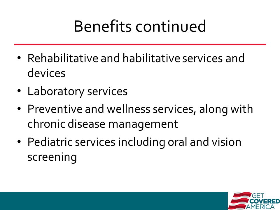 Benefits continued Rehabilitative and habilitative services and devices Laboratory services Preventive and wellness services, along with chronic disease management Pediatric services including oral and vision screening