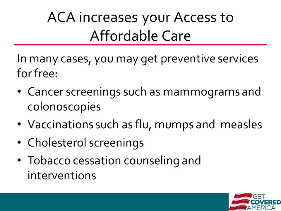 ACA increases your Access to Affordable Care In many cases, you may get preventive services for free: Cancer screenings such as mammograms and colonoscopies Vaccinations such as flu, mumps and measles Cholesterol screenings Tobacco cessation counseling and interventions