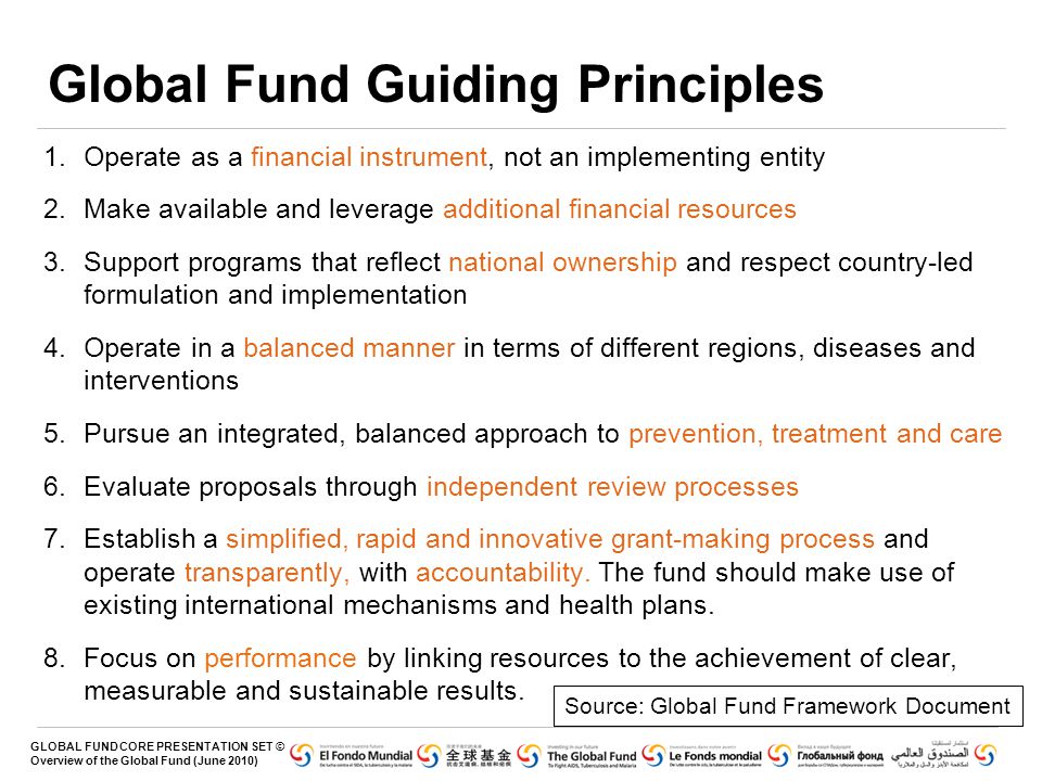 GLOBAL FUND CORE PRESENTATION SET © Overview of the Global Fund (June 2010) 1.Operate as a financial instrument, not an implementing entity 2.Make available and leverage additional financial resources 3.Support programs that reflect national ownership and respect country-led formulation and implementation 4.Operate in a balanced manner in terms of different regions, diseases and interventions 5.Pursue an integrated, balanced approach to prevention, treatment and care 6.Evaluate proposals through independent review processes 7.Establish a simplified, rapid and innovative grant-making process and operate transparently, with accountability.